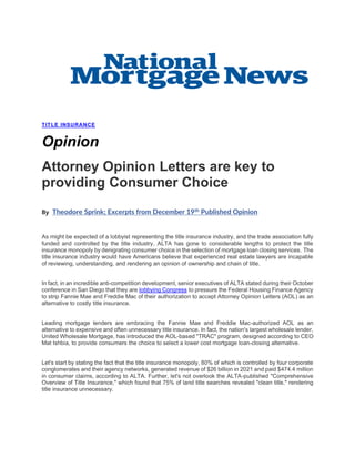 TITLE INSURANCE
Opinion
Attorney Opinion Letters are key to
providing Consumer Choice
By Theodore Sprink; Excerpts from December 19th
Published Opinion
As might be expected of a lobbyist representing the title insurance industry, and the trade association fully
funded and controlled by the title industry, ALTA has gone to considerable lengths to protect the title
insurance monopoly by denigrating consumer choice in the selection of mortgage loan closing services. The
title insurance industry would have Americans believe that experienced real estate lawyers are incapable
of reviewing, understanding, and rendering an opinion of ownership and chain of title.
In fact, in an incredible anti-competition development, senior executives of ALTA stated during their October
conference in San Diego that they are lobbying Congress to pressure the Federal Housing Finance Agency
to strip Fannie Mae and Freddie Mac of their authorization to accept Attorney Opinion Letters (AOL) as an
alternative to costly title insurance.
Leading mortgage lenders are embracing the Fannie Mae and Freddie Mac-authorized AOL as an
alternative to expensive and often unnecessary title insurance. In fact, the nation's largest wholesale lender,
United Wholesale Mortgage, has introduced the AOL-based "TRAC" program, designed according to CEO
Mat Ishbia, to provide consumers the choice to select a lower cost mortgage loan-closing alternative.
Let's start by stating the fact that the title insurance monopoly, 80% of which is controlled by four corporate
conglomerates and their agency networks, generated revenue of $26 billion in 2021 and paid $474.4 million
in consumer claims, according to ALTA. Further, let's not overlook the ALTA-published "Comprehensive
Overview of Title Insurance," which found that 75% of land title searches revealed "clean title," rendering
title insurance unnecessary.
 