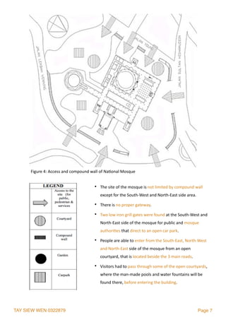 TAY SIEW WEN 0322879 Page 7
• The	site	of	the	mosque	is	not	limited	by	compound	wall	
except	for	the	South-West	and	North-East	side	area.		
• There	is	no	proper	gateway.	
• Two	low	iron	grill	gates	were	found	at	the	South-West	and	
North-East	side	of	the	mosque	for	public	and	mosque	
authori2es	that	direct	to	an	open	car	park.		
• People	are	able	to	enter	from	the	South-East,	North-West	
and	North-East	side	of	the	mosque	from	an	open	
courtyard,	that	is	located	beside	the	3	main	roads.		
• Visitors	had	to	pass	through	some	of	the	open	courtyards,	
where	the	man-made	pools	and	water	fountains	will	be	
found	there,	before	entering	the	building.	
Figure	4:	Access	and	compound	wall	of	Na2onal	Mosque	
 