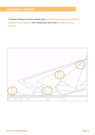 TAY SIEW WEN 0322879 Page 13
Respond to Climate
The	Na2onal	Mosque	is	the	best	example	of	the	mixture	of	a	modernis2c	reinterpreta2on	of	
tradi2onal	Malay	Architecture	with	a	folded	plate	‘dome’	with	a	metaphor	of	a	royal	
umbrella.
 
