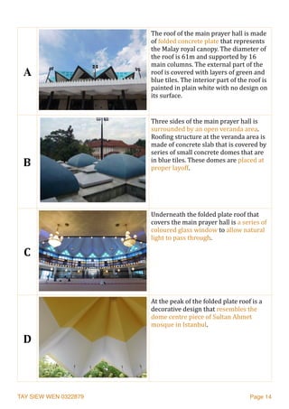 TAY SIEW WEN 0322879 Page 14
A
The	roof	of	the	main	prayer	hall	is	made	
of	folded	concrete	plate	that	represents	
the	Malay	royal	canopy.	The	diameter	of	
the	roof	is	61m	and	supported	by	16	
main	columns.	The	external	part	of	the	
roof	is	covered	with	layers	of	green	and	
blue	tiles.	The	interior	part	of	the	roof	is	
painted	in	plain	white	with	no	design	on	
its	surface.		
B
Three	sides	of	the	main	prayer	hall	is	
surrounded	by	an	open	veranda	area.	
RooJing	structure	at	the	veranda	area	is	
made	of	concrete	slab	that	is	covered	by	
series	of	small	concrete	domes	that	are	
in	blue	tiles.	These	domes	are	placed	at	
proper	layoff.		
C
Underneath	the	folded	plate	roof	that	
covers	the	main	prayer	hall	is	a	series	of	
coloured	glass	window	to	allow	natural	
light	to	pass	through.	
D
At	the	peak	of	the	folded	plate	roof	is	a	
decorative	design	that	resembles	the	
dome	centre	piece	of	Sultan	Ahmet	
mosque	in	Istanbul.		
 