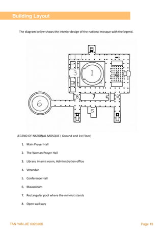 TAN YAN JIE 0323906 Page 19
The	diagram	below	shows	the	interior	design	of	the	na2onal	mosque	with	the	legend.
Building Layout
LEGEND	OF	NATIONAL	MOSQUE	(	Ground	and	1st	Floor)	
1. Main	Prayer	Hall	
2. The	Woman	Prayer	Hall	
3. Library,	imam’s	room,	Administra2on	oﬃce	
4. Verandah	
5. Conference	Hall	
6. Mausoleum	
7. Rectangular	pool	where	the	minerat	stands	
8. Open	walkway	
 