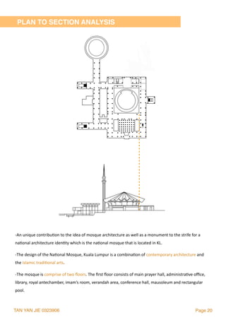 TAN YAN JIE 0323906 Page 20
-An	unique	contribu2on	to	the	idea	of	mosque	architecture	as	well	as	a	monument	to	the	strife	for	a	
na2onal	architecture	iden2ty	which	is	the	na2onal	mosque	that	is	located	in	KL.		
-The	design	of	the	Na2onal	Mosque,	Kuala	Lumpur	is	a	combina2on	of	contemporary	architecture	and	
the	Islamic	tradi2onal	arts.	
-The	mosque	is	comprise	of	two	ﬂoors.	The	ﬁrst	ﬂoor	consists	of	main	prayer	hall,	administra2ve	oﬃce,	
library,	royal	antechamber,	imam’s	room,	verandah	area,	conference	hall,	mausoleum	and	rectangular	
pool.
PLAN TO SECTION ANALYSIS
 