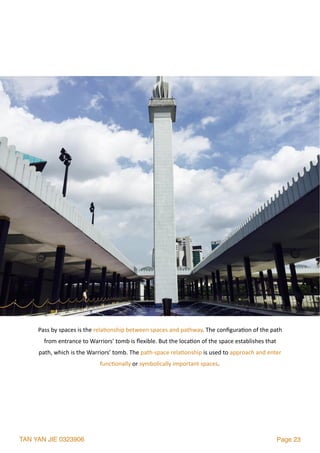 TAN YAN JIE 0323906 Page 23
Pass	by	spaces	is	the	rela2onship	between	spaces	and	pathway.	The	conﬁgura2on	of	the	path	
from	entrance	to	Warriors’	tomb	is	ﬂexible.	But	the	loca2on	of	the	space	establishes	that	
path,	which	is	the	Warriors’	tomb.	The	path-space	rela2onship	is	used	to	approach	and	enter	
func2onally	or	symbolically	important	spaces.	
 