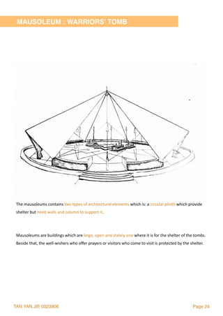 TAN YAN JIE 0323906 Page 24
MAUSOLEUM : WARRIORS’ TOMB
The	mausoleums	contains	two	types	of	architectural	elements	which	is:	a	circular	plinth	which	provide	
shelter	but	need	walls	and	column	to	support	it.	
Mausoleums	are	buildings	which	are	large,	open	and	stately	one	where	it	is	for	the	shelter	of	the	tombs.	
Beside	that,	the	well-wishers	who	oﬀer	prayers	or	visitors	who	come	to	visit	is	protected	by	the	shelter.
 