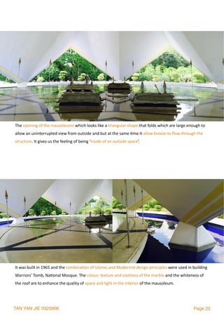TAN YAN JIE 0323906 Page 25
The	opening	of	the	mausoleums	which	looks	like	a	triangular	shape	that	folds	which	are	large	enough	to	
allow	an	uninterrupted	view	from	outside	and	but	at	the	same	2me	it	allow	breeze	to	ﬂow	through	the	
structure.	It	gives	us	the	feeling	of	being	‘inside	of	an	outside	space’.	
It	was	built	in	1965	and	the	combina2on	of	Islamic	and	Modernist	design	principles	were	used	in	building	
Warriors’	Tomb,	Na2onal	Mosque.	The	colour,	texture	and	coolness	of	the	marble	and	the	whiteness	of	
the	roof	are	to	enhance	the	quality	of	space	and	light	in	the	interior	of	the	mausoleum.
 