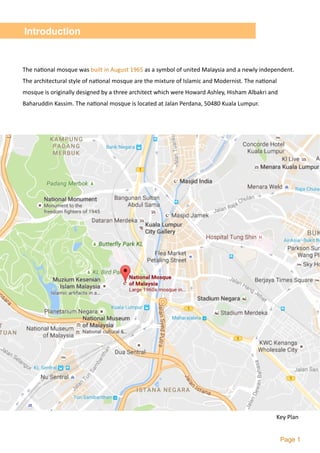  
Page 1
Introduction
The	na2onal	mosque	was	built	in	August	1965	as	a	symbol	of	united	Malaysia	and	a	newly	independent.	
The	architectural	style	of	na2onal	mosque	are	the	mixture	of	Islamic	and	Modernist.	The	na2onal	
mosque	is	originally	designed	by	a	three	architect	which	were	Howard	Ashley,	Hisham	Albakri	and	
Baharuddin	Kassim.	The	na2onal	mosque	is	located	at	Jalan	Perdana,	50480	Kuala	Lumpur.
Key	Plan
 