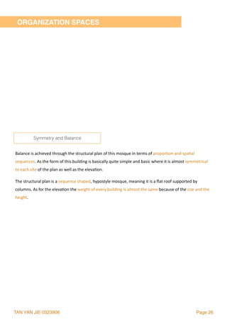 TAN YAN JIE 0323906 Page 26
ORGANIZATION SPACES
Balance	is	achieved	through	the	structural	plan	of	this	mosque	in	terms	of	propor2on	and	spa2al	
sequences.	As	the	form	of	this	building	is	basically	quite	simple	and	basic	where	it	is	almost	symmetrical	
to	each	site	of	the	plan	as	well	as	the	eleva2on.		
The	structural	plan	is	a	sequence	shaped,	hypostyle	mosque,	meaning	it	is	a	ﬂat	roof	supported	by	
columns.	As	for	the	eleva2on	the	weight	of	every	building	is	almost	the	same	because	of	the	size	and	the	
height.
Symmetry and Balance
 