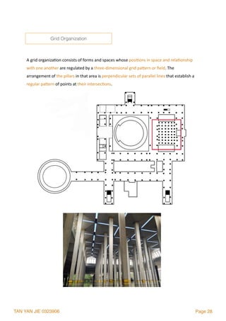 TAN YAN JIE 0323906 Page 28
A	grid	organiza2on	consists	of	forms	and	spaces	whose	posi2ons	in	space	and	rela2onship	
with	one	another	are	regulated	by	a	three-dimensional	grid	palern	or	ﬁeld.	The	
arrangement	of	the	pillars	in	that	area	is	perpendicular	sets	of	parallel	lines	that	establish	a	
regular	palern	of	points	at	their	intersec2ons.	
Grid Organization
 
