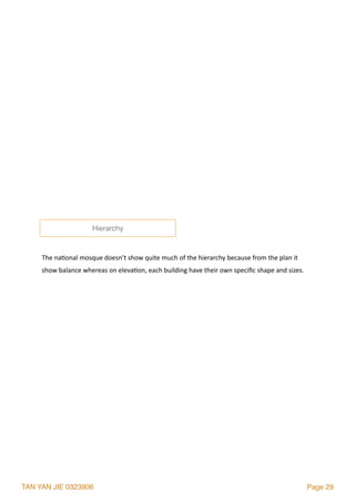 TAN YAN JIE 0323906 Page 29
The	na2onal	mosque	doesn’t	show	quite	much	of	the	hierarchy	because	from	the	plan	it	
show	balance	whereas	on	eleva2on,	each	building	have	their	own	speciﬁc	shape	and	sizes.
Hierarchy
 