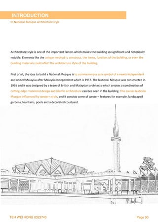 TEH WEI HONG 0323743 Page 30
INTRODUCTION
to	Na2onal	Mosque	architecture	style
Architecture	style	is	one	of	the	important	factors	which	makes	the	building	so	signiﬁcant	and	historically	
notable.	Elements	like	the	unique	method	to	construct,	the	forms,	func2on	of	the	building,	or	even	the	
building	materials	could	aﬀect	the	architecture	style	of	the	building.	
First	of	all,	the	idea	to	build	a	Na2onal	Mosque	is	to	commemorate	as	a	symbol	of	a	newly	independent	
and	united	Malaysia	a`er	Malaysia	independent	which	is	1957.	The	Na2onal	Mosque	was	constructed	in	
1965	and	it	was	designed	by	a	team	of	Bri2sh	and	Malaysian	architects	which	creates	a	combina2on	of	
cusng-edge	modernist	design	and	Islamic	architecture	can	bee	seen	in	the	building.	This	causes	Na2onal	
Mosque	inﬂuenced	by	western	style,	and	it	consists	some	of	western	features	for	example,	landscaped	
gardens,	fountains,	pools	and	a	decorated	courtyard.	
 