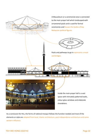 TEH WEI HONG 0323743 Page 32
Inside	the	main	prayer	hall	is	a	vast	
space	with	intricately	palerned	walls,	
colour-glass	windows	and	elaborate	
chandeliers.
A	Mausoleum	or	a	ceremonial	area	is	connected	
to	the	main	prayer	hall	which	landscaped	with	
ornamental	pools	and	is	used	for	formal	
ceremonies	and	houses	the	bodies	of	key	
Malaysian	poli2cal	ﬁgures.		
Pools	and	pathways	to	go	in	represents	a	moat	
and	bridges.
As	a	conclusion	for	this,	the	forms	of	na2onal	mosque	follows	the	func2on	needed	and	most	of	the	
elements	or	style	are	adapted	from	local,	Islamic	architecture,	post-independence	architecture	and	some	
western	inﬂuence.
 