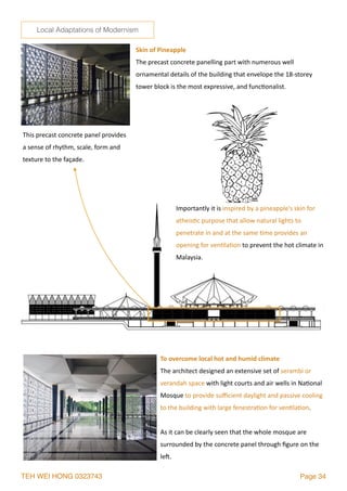 TEH WEI HONG 0323743 Page 34
This	precast	concrete	panel	provides	
a	sense	of	rhythm,	scale,	form	and	
texture	to	the	façade.
Skin	of	Pineapple	
The	precast	concrete	panelling	part	with	numerous	well	
ornamental	details	of	the	building	that	envelope	the	18-storey	
tower	block	is	the	most	expressive,	and	func2onalist.	
Importantly	it	is	inspired	by	a	pineapple’s	skin	for	
atheis2c	purpose	that	allow	natural	lights	to	
penetrate	in	and	at	the	same	2me	provides	an	
opening	for	ven2la2on	to	prevent	the	hot	climate	in	
Malaysia.
To	overcome	local	hot	and	humid	climate	
The	architect	designed	an	extensive	set	of	serambi	or	
verandah	space	with	light	courts	and	air	wells	in	Na2onal	
Mosque	to	provide	suﬃcient	daylight	and	passive	cooling	
to	the	building	with	large	fenestra2on	for	ven2la2on.		
As	it	can	be	clearly	seen	that	the	whole	mosque	are	
surrounded	by	the	concrete	panel	through	ﬁgure	on	the	
le`.			
Local Adaptations of Modernism
 