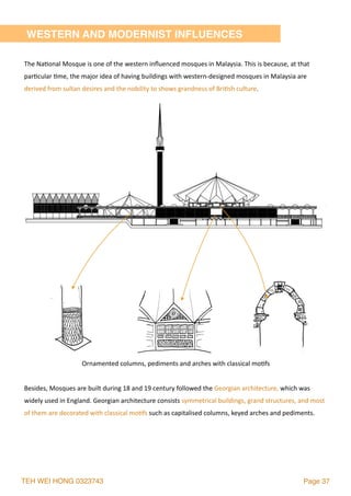 TEH WEI HONG 0323743 Page 37
WESTERN AND MODERNIST INFLUENCES
The	Na2onal	Mosque	is	one	of	the	western	inﬂuenced	mosques	in	Malaysia.	This	is	because,	at	that	
par2cular	2me,	the	major	idea	of	having	buildings	with	western-designed	mosques	in	Malaysia	are	
derived	from	sultan	desires	and	the	nobility	to	shows	grandness	of	Bri2sh	culture.
Besides,	Mosques	are	built	during	18	and	19	century	followed	the	Georgian	architecture,	which	was	
widely	used	in	England.	Georgian	architecture	consists	symmetrical	buildings,	grand	structures,	and	most	
of	them	are	decorated	with	classical	mo2fs	such	as	capitalised	columns,	keyed	arches	and	pediments.	
Ornamented	columns,	pediments	and	arches	with	classical	mo2fs	
 