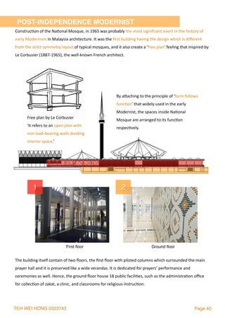 TEH WEI HONG 0323743 Page 40
1 2
First ﬂoor Ground ﬂoor
Free	plan	by	Le	Corbusier	
'It	refers	to	an	open	plan	with	
non	load-bearing	walls	dividing	
interior	space.’
Construc2on	of	the	Na2onal	Mosque,	in	1965	was	probably	the	most	signiﬁcant	event	in	the	history	of	
early	Modernism	in	Malaysia	architecture.	It	was	the	ﬁrst	building	having	the	design	which	is	diﬀerent	
from	the	strict	symmetry	layout	of	typical	mosques,	and	it	also	create	a	‘free	plan'	feeling	that	inspired	by	
Le	Corbusier	(1887-1965),	the	well-known	French	architect.	
The	building	itself	contain	of	two	ﬂoors,	the	ﬁrst	ﬂoor	with	piloted	columns	which	surrounded	the	main	
prayer	hall	and	it	is	preserved	like	a	wide	verandas.	It	is	dedicated	for	prayers’	performance	and	
ceremonies	as	well.	Hence,	the	ground	ﬂoor	house	18	public	facili2es,	such	as	the	administra2on	oﬃce	
for	collec2on	of	zakat,	a	clinic,	and	classrooms	for	religious	instruc2on.
POST-INDEPENDENCE MODERNIST
By	alaching	to	the	principle	of	‘form	follows	
func2on'	that	widely	used	in	the	early	
Modernist,	the	spaces	inside	Na2onal	
Mosque	are	arranged	to	its	func2on	
respec2vely.
 
