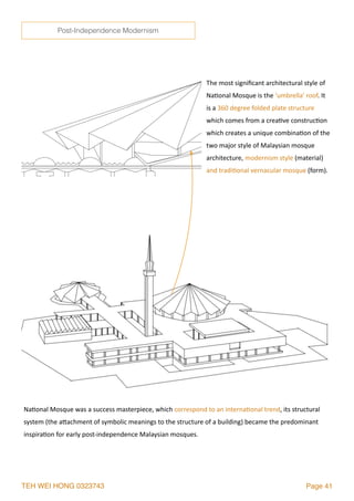 TEH WEI HONG 0323743 Page 41
The	most	signiﬁcant	architectural	style	of	
Na2onal	Mosque	is	the	‘umbrella’	roof.	It	
is	a	360	degree	folded	plate	structure	
which	comes	from	a	crea2ve	construc2on	
which	creates	a	unique	combina2on	of	the	
two	major	style	of	Malaysian	mosque	
architecture,	modernism	style	(material)	
and	tradi2onal	vernacular	mosque	(form).
Na2onal	Mosque	was	a	success	masterpiece,	which	correspond	to	an	interna2onal	trend,	its	structural	
system	(the	alachment	of	symbolic	meanings	to	the	structure	of	a	building)	became	the	predominant	
inspira2on	for	early	post-independence	Malaysian	mosques.	
Post-Independence Modernism
 