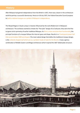 Page 3
History
A`er	Malaysia	had	gained	independence	from	the	Bri2sh	in	1957,	there	was	a	boom	in	the	architecture	
world	to	portray	a	successful	democracy.	Hence	on	30	July	1957,	the	Federal	Execu2ve	Council	propose	
to	build	a	na2onal	mosque	as	a	symbol	of	Malaysia's	independence.	
The	Masjid	Negara	in	Kuala	Lumpur	is	heavily	inﬂuenced	by	the	early	Modernism	in	Malaysian	
architecture.	The	architects	wanted	to	imitate	the	"free	plan"	design	of	Le	Corbusier,	they	were	the	ﬁrst	
to	ignore	strict	symmetry	of	earlier	tradi2onal	Mosque.	As	form	is	more	exclusive	than	func2onality,	the	
principal	func2ons	of	a	mosque	follows	the	internal	space	and	shape.	Results	in	a	2	level	grand	prayer	hall	
that	accommodate	5000	worshippers.The	most	radical	design	that	deﬁes	the	tradi2onal	mosque	design,	
is	the	umbrella	shaped	roof	which	act	as	a	symbolic	heads	of	state	for	the	Muslim.	It	was	a	genius	
combina2on	of	Middle	Eastern	and	Mogul	architecture	which	inspired	the	360°	folded	plate	structure.	
 