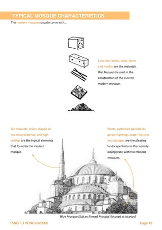 TANG FU HONG 0323092 Page 45
TYPICAL MOSQUE CHARACTERISTICS
Concrete,	bricks,	steel,	stone	
and	marble	are	the	materials	
that	frequently	used	in	the	
construc2on	of	the	current	
modern	mosque.
The	modern	mosques	usually	come	with…
Plants,	palerned	pavements,	
garden	ligh2ngs,	water	features	
and	signages	are	the	pleasing	
landscape	features	that	usually	
incorporate	with	the	modern	
mosques.
Tall	minarets,	onion-shaped	or	
top-shaped	domes,	and	high	
ceilings	are	the	typical	elements	
that	found	in	the	modern	
mosque.	
Blue	Mosque	(Sultan	Ahmed	Mosque)	located	at	Istanbul
 