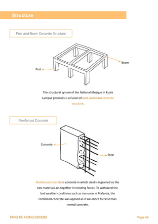 TANG FU HONG 0323092 Page 49
The	structural	system	of	the	Na2onal	Mosque	in	Kuala	
Lumpur	generally	is	a	fusion	of	post	and	beam	concrete	
structure.	
Reinforced	concrete	is	concrete	in	which	steel	is	ingrained	so	the	
two	materials	act	together	in	resis2ng	forces.	To	withstand	the	
bad	weather	condi2ons	such	as	monsoon	in	Malaysia,	the	
reinforced	concrete	was	applied	as	it	was	more	forceful	than	
normal	concrete.
Post		
Beam		
Concrete		
Steel	
Structure
Post and Beam Concrete Structure
Reinforced Concrete
 