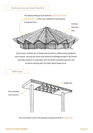 TANG FU HONG 0323092 Page 50
The	Na2onal	Mosque	built	with	the	reinforced	concrete	
folded	plate	roof	which	was	a	Modernist	style	popular	
during	that	2me.	
Construc2on	methods	also	included	several	levels	of	cra`smanship	needed	for	
each	mosque,	covering	the	brand-new	technical	knowledge	brought	in	by	Chinese	
and	Indian	builders	in	conjunc2on	with	the	Bri2sh-educated	engineers	and	
architects	working	with	the	Public	Works	Department.	
The	construc2on	of	the	roof	along	the	veranda	was	built	in	waﬄe	slabs.
Pans	removed	
near	columns.
Waﬄe	ribs.	
Finished	
with	blue	
2les.
Wafﬂe Slabs
Reinforced Concrete Folded Plate Roof
 