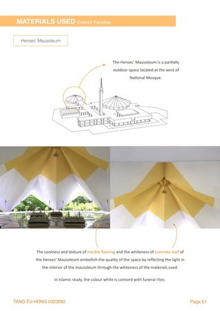 TANG FU HONG 0323092 Page 51
MATERIALS USED Exterior Facades
The	coolness	and	texture	of	marble	ﬂooring	and	the	whiteness	of	concrete	roof	of	
the	Heroes’	Mausoleum	embellish	the	quality	of	the	space	by	reﬂec2ng	the	light	in	
the	interior	of	the	mausoleum	through	the	whiteness	of	the	materials	used.
In	Islamic	study,	the	colour	white	is	concord	with	funeral	rites.	
Heroes’ Mausoleum
The	Heroes’	Mausoleum	is	a	par2ally	
outdoor	space	located	at	the	west	of	
Na2onal	Mosque.
 