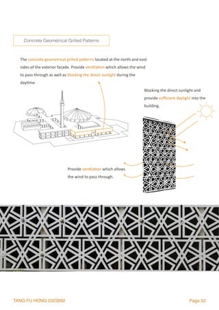 TANG FU HONG 0323092 Page 52
The	concrete	geometrical	grilled	palerns	located	at	the	north	and	east	
sides	of	the	exterior	facade.	Provide	ven2la2on	which	allows	the	wind	
to	pass	through	as	well	as	blocking	the	direct	sunlight	during	the	
day2me.
Concrete Geometrical Grilled Patterns
Provide	ven2la2on	which	allows	
the	wind	to	pass	through.
Blocking	the	direct	sunlight	and	
provide	suﬃcient	daylight	into	the	
building.
 