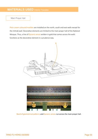 TANG FU HONG 0323092 Page 53
Plain	cream	coloured	marbles	are	installed	on	the	north,	south	and	east	walls	except	for	
the	mihrab	wall.	Decora2ve	elements	are	limited	to	the	main	prayer	hall	of	the	Na2onal	
Mosque.	Thus,	a	line	of	Quranic	verses	wrilen	in	gold	that	comes	across	the	walls	
func2ons	as	the	decora2ve	element	in	a	prudence	way.		
Main Prayer Hall
MATERIALS USED Interior Facades
Band	of	geometrical	palerns	and	Quranic	verses	run	across	the	main	prayer	hall.
 