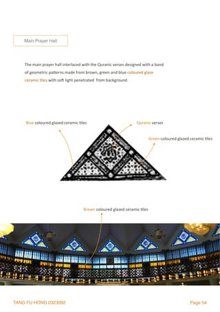 TANG FU HONG 0323092 Page 54
The	main	prayer	hall	interlaced	with	the	Quranic	verses	designed	with	a	band	
of	geometric	palerns	made	from	brown,	green	and	blue	coloured	glaze	
ceramic	2les	with	so`	light	penetrated		from	background.
Main Prayer Hall
Quranic	verses
Green	coloured	glazed	ceramic	2les
Blue	coloured	glazed	ceramic	2les
Brown	coloured	glazed	ceramic	2les
 