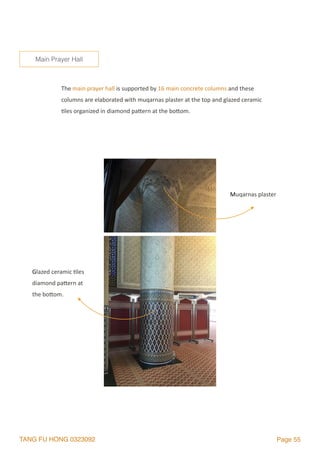 TANG FU HONG 0323092 Page 55
The	main	prayer	hall	is	supported	by	16	main	concrete	columns	and	these	
columns	are	elaborated	with	muqarnas	plaster	at	the	top	and	glazed	ceramic	
2les	organized	in	diamond	palern	at	the	bolom.	
Main Prayer Hall
Muqarnas	plaster	
Glazed	ceramic	2les	
diamond	palern	at	
the	bolom.	
 