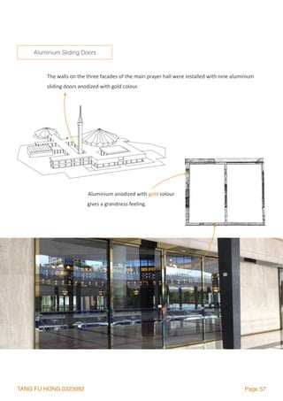 TANG FU HONG 0323092 Page 57
The	walls	on	the	three	facades	of	the	main	prayer	hall	were	installed	with	nine	aluminium	
sliding	doors	anodized	with	gold	colour.	
Aluminium Sliding Doors
Aluminium	anodized	with	gold	colour	
gives	a	grandness	feeling.	
 