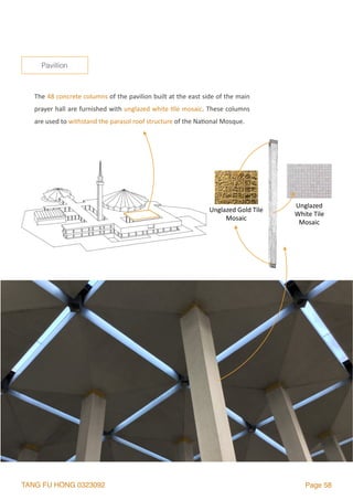TANG FU HONG 0323092 Page 58
Pavillion
The	48	concrete	columns	of	the	pavilion	built	at	the	east	side	of	the	main	
prayer	hall	are	furnished	with	unglazed	white	2le	mosaic.	These	columns	
are	used	to	withstand	the	parasol	roof	structure	of	the	Na2onal	Mosque.
Unglazed	Gold	Tile	
Mosaic
Unglazed	
White	Tile	
Mosaic
 