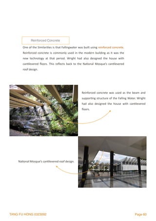 TANG FU HONG 0323092 Page 60
One	of	the	Similari2es	is	that	Fallingwater	was	built	using	reinforced	concrete.	
Reinforced	concrete	is	commonly	used	in	the	modern	building	as	it	was	the	
new	 technology	 at	 that	 period.	 Wright	 had	 also	 designed	 the	 house	 with	
can2levered	 ﬂoors.	 This	 reﬂects	 back	 to	 the	 Na2onal	 Mosque’s	 can2levered	
roof	design.	
Reinforced Concrete
Reinforced	 concrete	 was	 used	 as	 the	 beam	 and	
suppor2ng	structure	of	the	Falling	Water.	Wright	
had	 also	 designed	 the	 house	 with	 can2levered	
ﬂoors.
Na2onal	Mosque’s	can2levered	roof	design.	
 