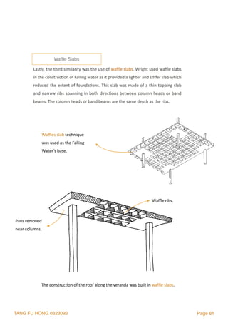 TANG FU HONG 0323092 Page 61
Lastly,	the	third	similarity	was	the	use	of	waﬄe	slabs.	Wright	used	waﬄe	slabs	
in	the	construc2on	of	Falling	water	as	it	provided	a	lighter	and	s2ﬀer	slab	which	
reduced	the	extent	of	founda2ons.	This	slab	was	made	of	a	thin	topping	slab	
and	narrow	ribs	spanning	in	both	direc2ons	between	column	heads	or	band	
beams.	The	column	heads	or	band	beams	are	the	same	depth	as	the	ribs.		
Wafﬂe Slabs
The	construc2on	of	the	roof	along	the	veranda	was	built	in	waﬄe	slabs.
Pans	removed	
near	columns.
Waﬄe	ribs.	
Waﬄes	slab	technique	
was	used	as	the	Falling	
Water’s	base.
 