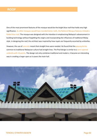TENGKU SYAKIRA 0323079 Page 62
ROOF
One	of	the	most	prominent	features	of	the	mosque	would	be	the	bright	blue	roof	that	holds	very	high	
signiﬁcance.	As	other	mosques	would	have	rounded	dome	roofs,	the	Na2onal	Mosque	features	instead	a	
folded	blue	roof.	The	mosque	was	designed	with	the	inten2on	in	emphasising	Malaysia’s	advancement	in	
building	technology	without	forgesng	the	origins	and	incorpora2ng	the	inﬂuences	of	tradi2onal	Malay	
style.	In	designing	the	roof,	the	architect	was	inspired	by	how	royals	are	frequently	escorted	by	umbrellas.		
However,	the	use	of	concrete	meant	that	straight	lines	were	needed.	He	found	that	the	payung	kertas	
common	to	tradi2onal	Malaysian	culture	had	straight	lines.	The	ﬁnal	design	is	similar	to	a	semi-opened	
umbrella	with	16	points.	The	design	not	only	combines	tradi2onal	and	modern,	it	became	an	interes2ng	
way	in	crea2ng	a	larger	span	as	it	covers	the	main	hall.	
 
