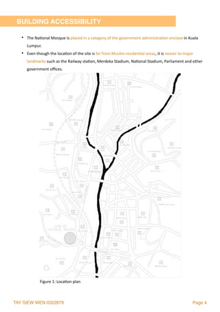 TAY SIEW WEN 0322879 Page 4
BUILDING ACCESSIBILITY
• The	Na2onal	Mosque	is	placed	in	a	category	of	the	government	administra2on	enclave	in	Kuala	
Lumpur.	
• Even	though	the	loca2on	of	the	site	is	far	from	Muslim	residen2al	areas,	it	is	nearer	to	major	
landmarks	such	as	the	Railway	sta2on,	Merdeka	Stadium,	Na2onal	Stadium,	Parliament	and	other	
government	oﬃces.
Figure	1:	Loca2on	plan	
 