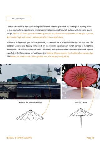 TENGKU SYAKIRA 0323079 Page 63
The	roof	of	a	mosque	have	come	a	long	way	from	the	ﬁrst	mosque	which	is	a	rectangular	building	made	
of	four	mud	walls	to	gigan2c	semi	circular	dome	that	dominates	the	whole	building	with	its	iconic	Islamic	
design.	Most	of	the	older	genera2on	of	Mosque	found	in	Malaysia	are	inﬂuenced	by	the	Mughal	Style	and	
North	Indian	Style	as	they	carry	a	dis2nguishable	onion	shaped	dome.	
When	the	Malayan	soil	gain	its	independence,	modernism	starts	to	set	into	Malaysia	architecture.	The	
Na2onal	 Mosque	 are	 heavily	 inﬂuenced	 by	 Modernis2c	 Expressionism	 which	 carries	 a	 metaphoric	
message	in	a	structurally	expressive	form.	Confron2ng	with	previous	dome	shape	mosque	which	signiﬁes	
a	perfect	circle	that	means	a	perfect	haven,	the	Na2onal	Mosque	ignored	the	tradi2onal	vernacular	style	
and	follows	the	metaphor	of	a	royal	symbolic	icon,	the	golden	payung	kertas.	
Roof Analysis
Roof of the National Mosque Payung Kertas
 