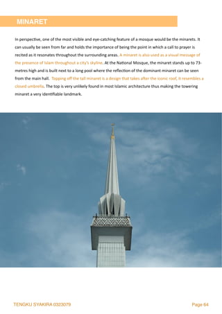 TENGKU SYAKIRA 0323079 Page 64
In	perspec2ve,	one	of	the	most	visible	and	eye-catching	feature	of	a	mosque	would	be	the	minarets.	It	
can	usually	be	seen	from	far	and	holds	the	importance	of	being	the	point	in	which	a	call	to	prayer	is	
recited	as	it	resonates	throughout	the	surrounding	areas.	A	minaret	is	also	used	as	a	visual	message	of	
the	presence	of	Islam	throughout	a	city’s	skyline.	At	the	Na2onal	Mosque,	the	minaret	stands	up	to	73-
metres	high	and	is	built	next	to	a	long	pool	where	the	reﬂec2on	of	the	dominant	minaret	can	be	seen	
from	the	main	hall.		Topping	oﬀ	the	tall	minaret	is	a	design	that	takes	a`er	the	iconic	roof,	it	resembles	a	
closed	umbrella.	The	top	is	very	unlikely	found	in	most	Islamic	architecture	thus	making	the	towering	
minaret	a	very	iden2ﬁable	landmark.	
MINARET
 