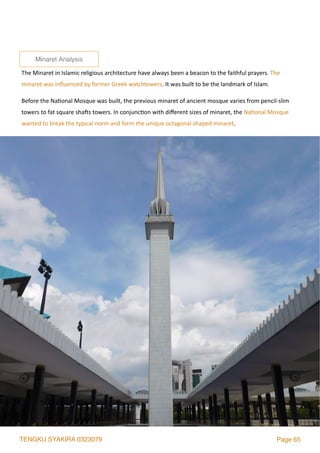 TENGKU SYAKIRA 0323079 Page 65
The	Minaret	in	Islamic	religious	architecture	have	always	been	a	beacon	to	the	faithful	prayers.	The	
minaret	was	inﬂuenced	by	former	Greek	watchtowers.	It	was	built	to	be	the	landmark	of	Islam.		
Before	the	Na2onal	Mosque	was	built,	the	previous	minaret	of	ancient	mosque	varies	from	pencil-slim	
towers	to	fat	square	sha`s	towers.	In	conjunc2on	with	diﬀerent	sizes	of	minaret,	the	Na2onal	Mosque	
wanted	to	break	the	typical	norm	and	form	the	unique	octagonal	shaped	minaret.	
Minaret Analysis
 