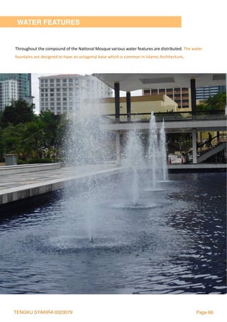 TENGKU SYAKIRA 0323079 Page 66
WATER FEATURES
Throughout	the	compound	of	the	Na2onal	Mosque	various	water	features	are	distributed.	The	water	
fountains	are	designed	to	have	an	octagonal	base	which	is	common	in	Islamic	Architecture.		
 