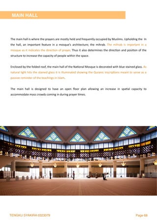 TENGKU SYAKIRA 0323079 Page 68
MAIN HALL
The	main	hall	is	where	the	prayers	are	mostly	held	and	frequently	occupied	by	Muslims.	Upholding	the		In	
the	 hall,	 an	 important	 feature	 in	 a	 mosque’s	 architecture;	 the	 mihrab.	 The	 mihrab	 is	 important	 in	 a	
mosque	as	it	indicates	the	direc2on	of	prayer.	Thus	it	also	determines	the	direc2on	and	posi2on	of	the	
structure	to	increase	the	capacity	of	people	within	the	space.	
Enclosed	by	the	folded	roof,	the	main	hall	of	the	Na2onal	Mosque	is	decorated	with	blue	stained	glass.	As	
natural	light	hits	the	stained	glass	it	is	illuminated	showing	the	Quranic	inscrip2ons	meant	to	serve	as	a	
passive	reminder	of	the	teachings	in	Islam.		
The	 main	 hall	 is	 designed	 to	 have	 an	 open	 ﬂoor	 plan	 allowing	 an	 increase	 in	 spa2al	 capacity	 to	
accommodate	mass	crowds	coming	in	during	prayer	2mes.	
 