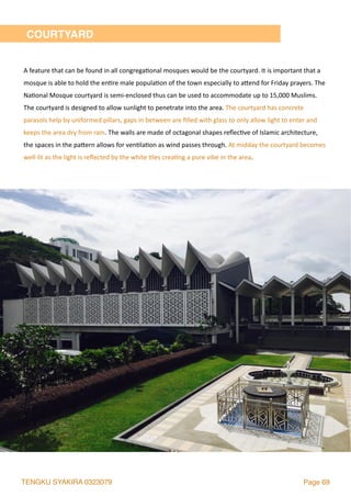 TENGKU SYAKIRA 0323079 Page 69
COURTYARD
A	feature	that	can	be	found	in	all	congrega2onal	mosques	would	be	the	courtyard.	It	is	important	that	a	
mosque	is	able	to	hold	the	en2re	male	popula2on	of	the	town	especially	to	alend	for	Friday	prayers.	The	
Na2onal	Mosque	courtyard	is	semi-enclosed	thus	can	be	used	to	accommodate	up	to	15,000	Muslims.	
The	courtyard	is	designed	to	allow	sunlight	to	penetrate	into	the	area.	The	courtyard	has	concrete	
parasols	help	by	uniformed	pillars,	gaps	in	between	are	ﬁlled	with	glass	to	only	allow	light	to	enter	and	
keeps	the	area	dry	from	rain.	The	walls	are	made	of	octagonal	shapes	reﬂec2ve	of	Islamic	architecture,	
the	spaces	in	the	palern	allows	for	ven2la2on	as	wind	passes	through.	At	midday	the	courtyard	becomes	
well-lit	as	the	light	is	reﬂected	by	the	white	2les	crea2ng	a	pure	vibe	in	the	area.	
 