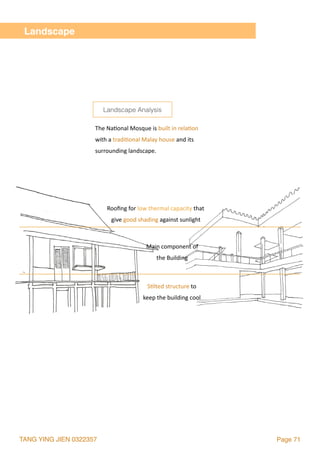 TANG YING JIEN 0322357 Page 71
Landscape
Rooﬁng	for	low	thermal	capacity	that	
give	good	shading	against	sunlight
S2lted	structure	to	
keep	the	building	cool
Main	component	of		
the	Building	
The	Na2onal	Mosque	is	built	in	rela2on		
with	a	tradi2onal	Malay	house	and	its		
surrounding	landscape.
Landscape Analysis
 