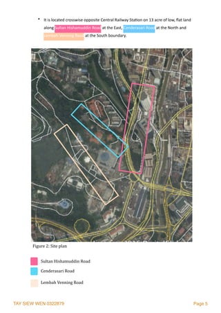 TAY SIEW WEN 0322879 Page 5
• It	is	located	crosswise	opposite	Central	Railway	Sta2on	on	13	acre	of	low,	ﬂat	land	
along	Sultan	Hishamuddin	Road	at	the	East,	Cenderasari	Road	at	the	North	and	
Lembah	Venning	Road	at	the	South	boundary.
Figure	2:	Site	plan	
Sultan	Hishamuddin	Road
Lembah	Venning	Road
Cenderasari	Road	
 