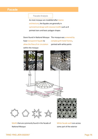 TANG YING JIEN 0322357 Page 76
Facade
As	most	mosque	are	modelled	a`er	Islamic	
architecture,	the	façades	are	generally	in	
symmetrical	design	with	classical	mo2fs	such	as	8	
pointed	stars	and	basic	polygon	shapes
The	mosque	was	screened	by		
complex	grill	metal	frames,		
painted	with	white	paints
Doors	found	in	Na2onal	Mosque	
have	transparent	façade	to		
allow	the	ﬂow	of	air	circula2on	
within	the	mosque
White	facade	wall	runs	across	
some	part	of	the	exterior
Mo2fs	that	are	commonly	found	in	the	facade	of	
Na2onal	Mosque
Facade Analysis
 