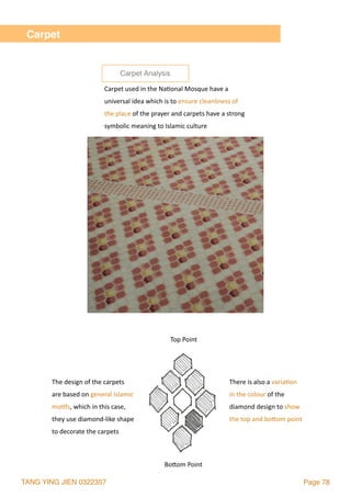 TANG YING JIEN 0322357 Page 78
Carpet
There	is	also	a	varia2on		
in	the	colour	of	the		
diamond	design	to	show		
the	top	and	bolom	point
Bolom	Point
Top	Point
The	design	of	the	carpets		
are	based	on	general	Islamic		
mo2fs,	which	in	this	case,		
they	use	diamond-like	shape		
to	decorate	the	carpets
Carpet	used	in	the	Na2onal	Mosque	have	a	
universal	idea	which	is	to	ensure	cleanliness	of	
the	place	of	the	prayer	and	carpets	have	a	strong	
symbolic	meaning	to	Islamic	culture
Carpet Analysis
 
