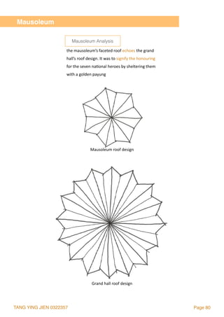 TANG YING JIEN 0322357 Page 80
Mausoleum
Grand	hall	roof	design
Mausoleum	roof	design
the	mausoleum’s	faceted	roof	echoes	the	grand	
hall’s	roof	design.	It	was	to	signify	the	honouring	
for	the	seven	na2onal	heroes	by	sheltering	them	
with	a	golden	payung
Mausoleum Analysis
 
