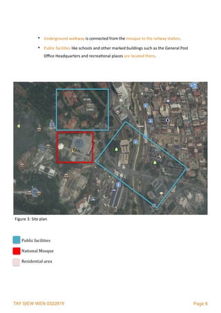 TAY SIEW WEN 0322879 Page 6
• Underground	walkway	is	connected	from	the	mosque	to	the	railway	sta2on.	
• Public	facili2es	like	schools	and	other	marked	buildings	such	as	the	General	Post	
Oﬃce	Headquarters	and	recrea2onal	places	are	located	there.
Public	facilities	
National	Mosque	
Residential	area	
Figure	3:	Site	plan
 