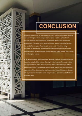 Page 83
Before	this	assignment,	we	have	known	not	much	of	informa2on	about	Na2onal	
Mosque.	During	the	whole	assignment,	our	group	has	done	quite	a	lot	of	
research	about	the	characteris2cs	of	the	Na2onal	Mosque	and	the	Na2onal	
Mosque	itself.	The	design	of	the	Na2onal	Mosque	is	quite	interes2ng	because	
they	used	diﬀerent	types	of	elements	to	construct	it.	Other	than	doing	
researches	on	the	internet,	we	went	to	the	Na2onal	Mosque	to	experience	it	
ourselves.	Before	we	went	into	the	mosque,	we	were	asked	to	wear	their	clothes	
for	not	being	too	expose.	
As	we	went	inside	the	Na2onal	Mosque,	we	experience	the	circula2on	and	how	
the	design	really	look	like	instead	of	seeing	it	in	the	internet.	There	was	a	Ustaz	
who	explained	more	detail	about	the	history	of	the	Na2onal	Mosque	and	the	
reason	they	construct	the	Na2onal	Mosque.	A`er	the	site	visit	and	through	the	
explana2on	of	that	Ustaz,	we	learnt	a	lot	about	the	Na2onal	Mosque	and	we	are	
able	to	proceed	to	divided	the	works	and	produced	a	report	about	the	Na2onal	
Mosque	in	detail.
CONCLUSION
 