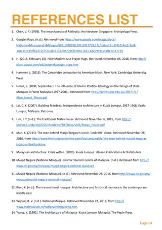 Page 84
REFERENCES LIST
1. Chen,	V.	F.	(1998).	The	encyclopedia	of	Malaysia:	Architecture.	Singapore:	Archipelago	Press.	
2. Google	Maps.	(n.d.).	Retrieved	from	hlps://www.google.com/maps/place/
Na2onal+Mosque+of+Malaysia/@3.1420938,101.6917739,17z/data=!3m1!4b1!4m5!3m4!
1s0x31cc49cf64217f25:0xafe31372d22026~!8m2!3d3.1420938!4d101.6917739	
3. H.	(2015,	February	18).	How	Muslims	Use	Prayer	Rugs.	Retrieved	November	06,	2016,	from	hlp://
islam.about.com/od/prayer/f/prayer_rugs.htm	
4. Hammer,	J.	(2013).	The	Cambridge	companion	to	American	Islam.	New	York:	Cambridge	University	
Press.	
5. Ismail,	S.	(2008,	September).	The	inﬂuence	of	Islamic	Poli2cal	Ideology	on	the	Design	of	State	
Mosques	in	West	Malaysia	(1957-2003).	Retrieved	from	hlp://eprints.qut.edu.au/19371/1/
Alice_Ismail_Thesis.pdf	
6. Lai,	C.	K.	(2007).	Building	Merdeka:	Independence	architecture	in	Kuala	Lumpur,	1957-1966.	Kuala	
Lumpur,	Malaysia:	Petronas.	
7. Lim,	J.	Y.	(n.d.).	The	tradi2onal	Malay	house.	Retrieved	November	6,	2016,	from	hlp://
unossc1.undp.org/GSSDAcademy/SIE/Docs/Vol4/Malay_house.pdf	
8. Mah,	K.	(2015).	The	man	behind	Masjid	Negara’s	iconic	‘umbrella’	dome.	Retrieved	November	28,	
2016,	from	hlp://www.themalaymailonline.com/features/ar2cle/the-man-behind-masjid-negaras-
iconic-umbrella-dome	
9. Malaysian	architecture:	Crisis	within.	(2005).	Kuala	Lumpur:	Utusan	Publica2ons	&	Distributors.	
10. Masjid	Negara	(Na2onal	Mosque)	-	Islamic	Tourism	Centre	of	Malaysia.	(n.d.).	Retrieved	from	hlp://
www.itc.gov.my/mosque/masjid-negara-na2onal-mosque/	
11. Masjid	Negara	(Na2onal	Mosque).	(n.d.).	Retrieved	November	28,	2016,	from	hlp://www.itc.gov.my/
mosque/masjid-negara-na2onal-mosque/	
12. Rizvi,	K.	(n.d.).	The	transna2onal	mosque:	Architecture	and	historical	memory	in	the	contemporary	
middle	east	
13. Wijnen,	B.	V.	(n.d.).	Na2onal	Mosque.	Retrieved	November	28,	2016,	from	hlp://
www.malaysiasite.nl/na2onalmosqueeng.htm	
14. Yeang,	K.	(1992).	The	Architecture	of	Malaysia.	Kuala	Lumpur,	Malaysia:	The	Pepin	Press.
 