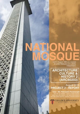 built in August 1965 as a symbol
of united Malaysia and a newly
independent.
NATIONAL
MOSQUE
ARCHITECTURE
CULTURE &
HISTORY 2
(ARC60203)
August 2016
PROJECT 2 : REPORT
Tutor : Ms. Patmaselvi Paramarajah
TAN YAN JIE 0323906 | TANG FU HONG 0323092
TANG YING JIEN 0322357 | TAY SIEW WEN 0322879
TEH WEI HONG 0323743 | TENGKU SYAKIRA 0323079
 
