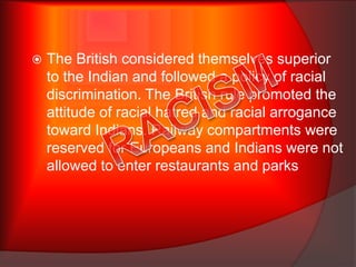 The British considered themselves superior
to the Indian and followed a policy of racial
discrimination. The British rule promoted the
attitude of racial hatred and racial arrogance
toward Indians. Railway compartments were
reserved for Europeans and Indians were not
allowed to enter restaurants and parks
 